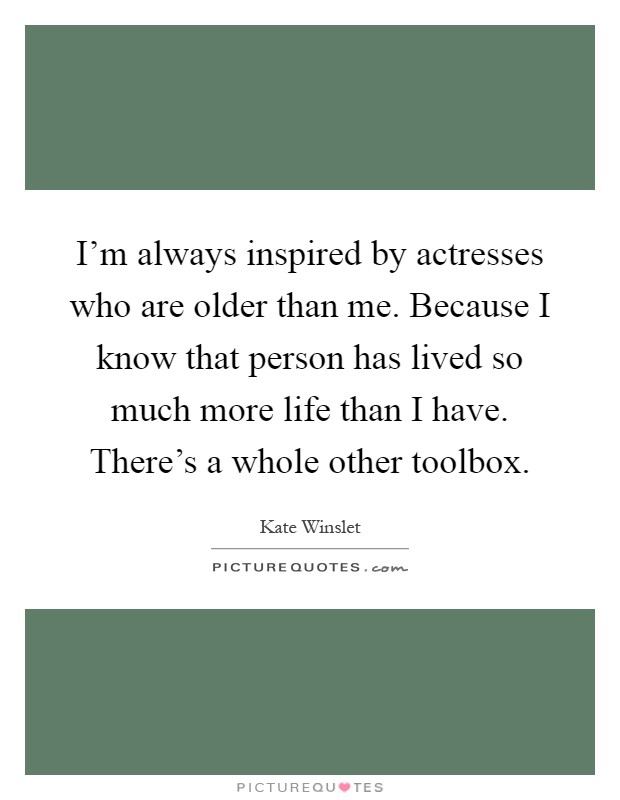 I'm always inspired by actresses who are older than me. Because I know that person has lived so much more life than I have. There's a whole other toolbox Picture Quote #1