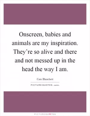 Onscreen, babies and animals are my inspiration. They’re so alive and there and not messed up in the head the way I am Picture Quote #1