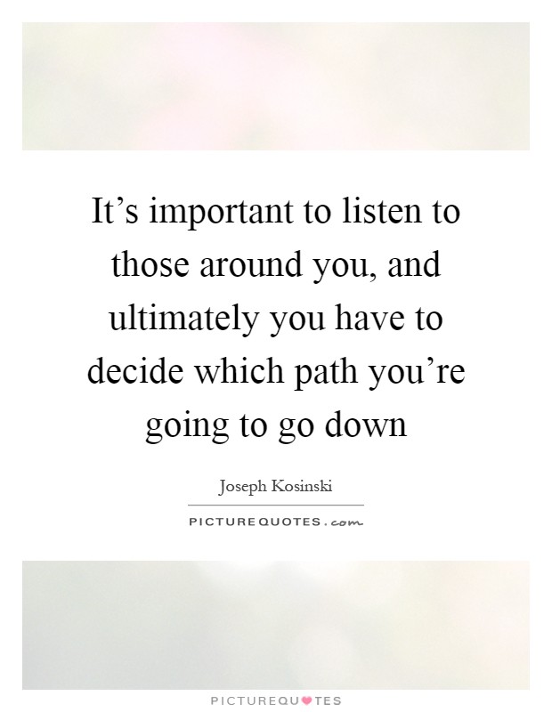 It's important to listen to those around you, and ultimately you have to decide which path you're going to go down Picture Quote #1