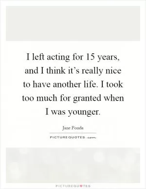 I left acting for 15 years, and I think it’s really nice to have another life. I took too much for granted when I was younger Picture Quote #1