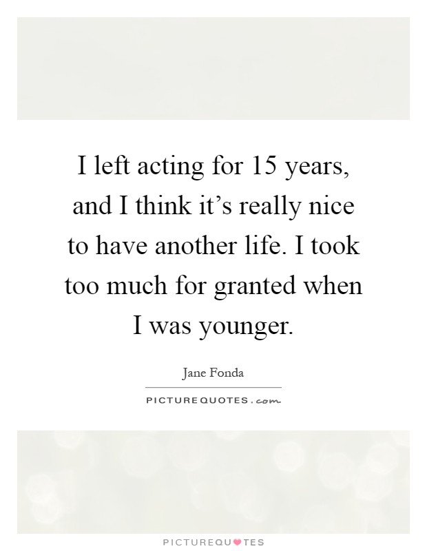 I left acting for 15 years, and I think it's really nice to have another life. I took too much for granted when I was younger Picture Quote #1
