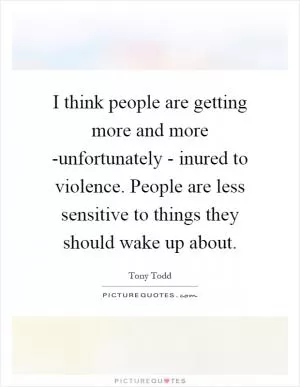 I think people are getting more and more -unfortunately - inured to violence. People are less sensitive to things they should wake up about Picture Quote #1