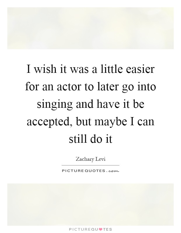 I wish it was a little easier for an actor to later go into singing and have it be accepted, but maybe I can still do it Picture Quote #1