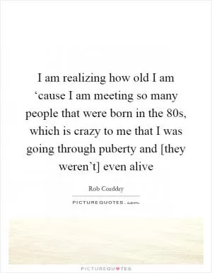 I am realizing how old I am ‘cause I am meeting so many people that were born in the 80s, which is crazy to me that I was going through puberty and [they weren’t] even alive Picture Quote #1