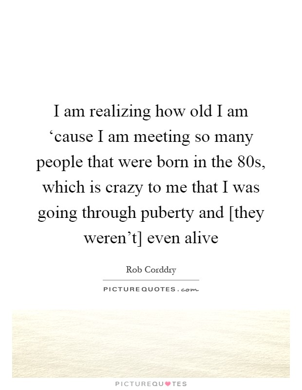 I am realizing how old I am ‘cause I am meeting so many people that were born in the 80s, which is crazy to me that I was going through puberty and [they weren't] even alive Picture Quote #1
