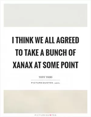 I think we all agreed to take a bunch of Xanax at some point Picture Quote #1