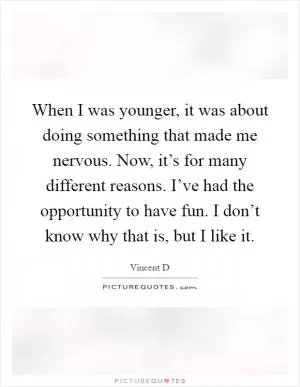 When I was younger, it was about doing something that made me nervous. Now, it’s for many different reasons. I’ve had the opportunity to have fun. I don’t know why that is, but I like it Picture Quote #1