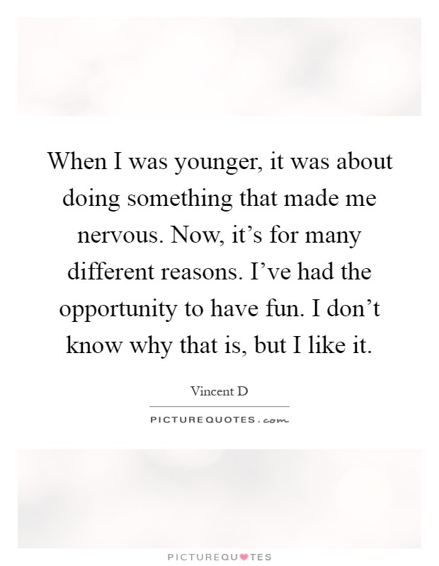 When I was younger, it was about doing something that made me nervous. Now, it's for many different reasons. I've had the opportunity to have fun. I don't know why that is, but I like it Picture Quote #1