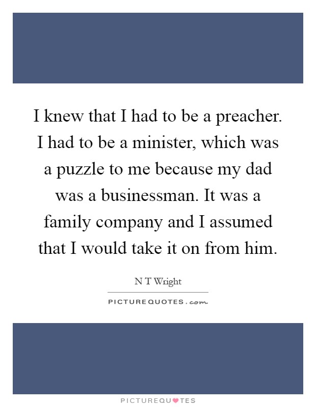 I knew that I had to be a preacher. I had to be a minister, which was a puzzle to me because my dad was a businessman. It was a family company and I assumed that I would take it on from him Picture Quote #1