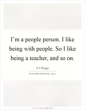 I’m a people person. I like being with people. So I like being a teacher, and so on Picture Quote #1