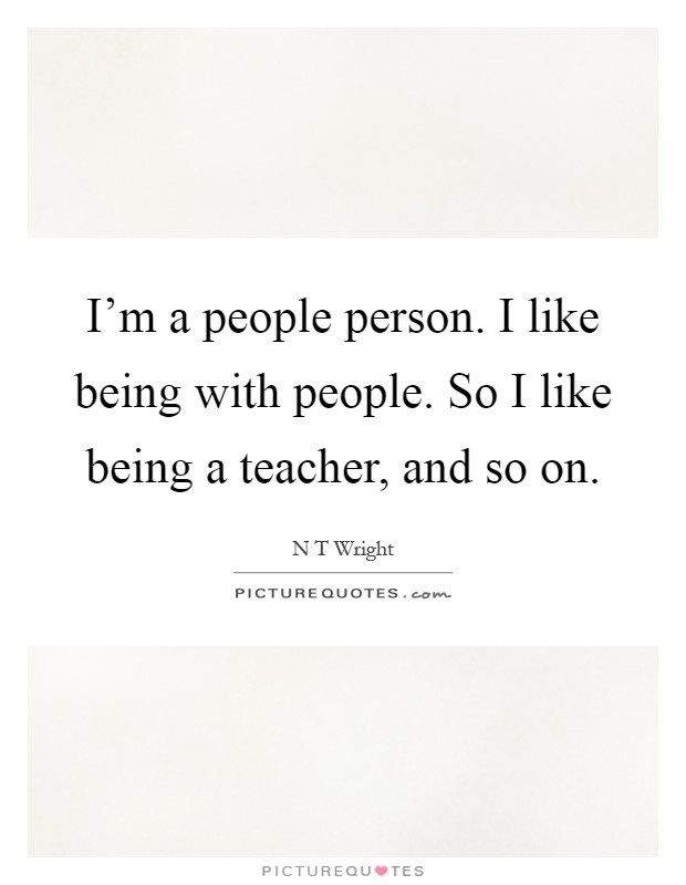 I'm a people person. I like being with people. So I like being a teacher, and so on Picture Quote #1