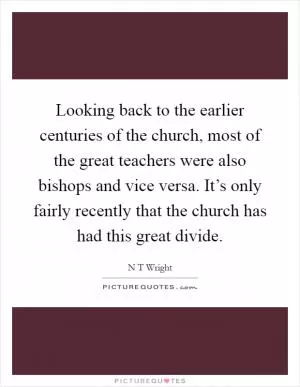 Looking back to the earlier centuries of the church, most of the great teachers were also bishops and vice versa. It’s only fairly recently that the church has had this great divide Picture Quote #1