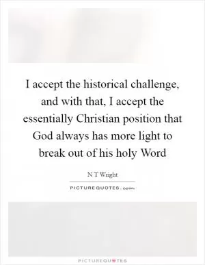 I accept the historical challenge, and with that, I accept the essentially Christian position that God always has more light to break out of his holy Word Picture Quote #1