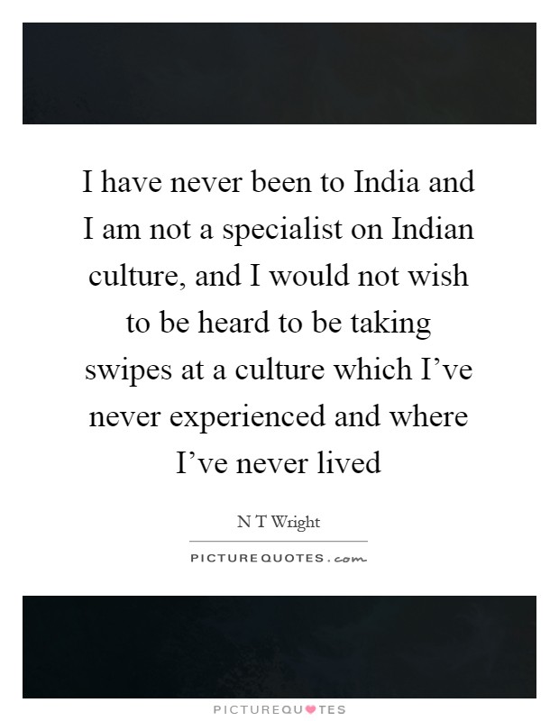 I have never been to India and I am not a specialist on Indian culture, and I would not wish to be heard to be taking swipes at a culture which I've never experienced and where I've never lived Picture Quote #1