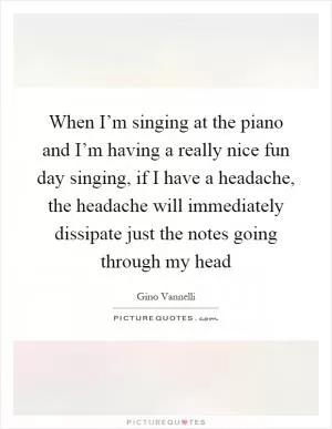 When I’m singing at the piano and I’m having a really nice fun day singing, if I have a headache, the headache will immediately dissipate just the notes going through my head Picture Quote #1