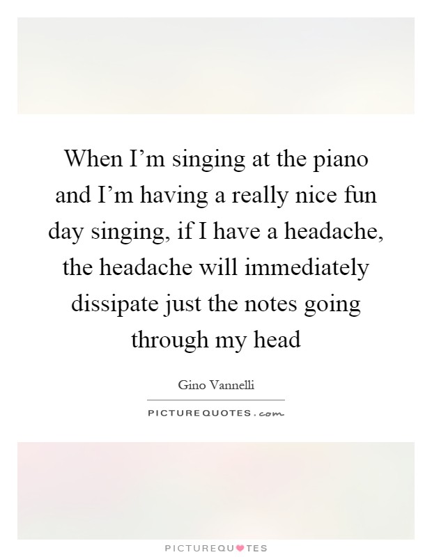 When I'm singing at the piano and I'm having a really nice fun day singing, if I have a headache, the headache will immediately dissipate just the notes going through my head Picture Quote #1