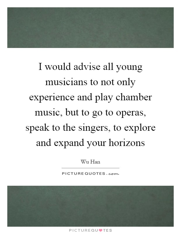 I would advise all young musicians to not only experience and play chamber music, but to go to operas, speak to the singers, to explore and expand your horizons Picture Quote #1