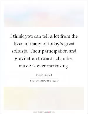 I think you can tell a lot from the lives of many of today’s great soloists. Their participation and gravitation towards chamber music is ever increasing Picture Quote #1
