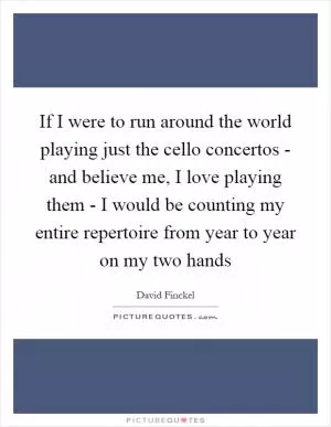 If I were to run around the world playing just the cello concertos - and believe me, I love playing them - I would be counting my entire repertoire from year to year on my two hands Picture Quote #1