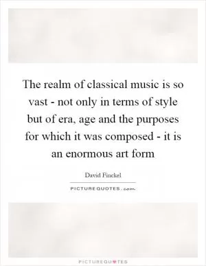 The realm of classical music is so vast - not only in terms of style but of era, age and the purposes for which it was composed - it is an enormous art form Picture Quote #1