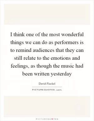 I think one of the most wonderful things we can do as performers is to remind audiences that they can still relate to the emotions and feelings, as though the music had been written yesterday Picture Quote #1