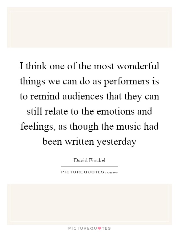 I think one of the most wonderful things we can do as performers is to remind audiences that they can still relate to the emotions and feelings, as though the music had been written yesterday Picture Quote #1