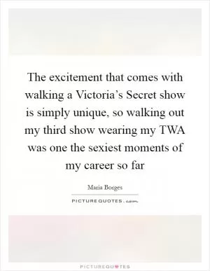 The excitement that comes with walking a Victoria’s Secret show is simply unique, so walking out my third show wearing my TWA was one the sexiest moments of my career so far Picture Quote #1