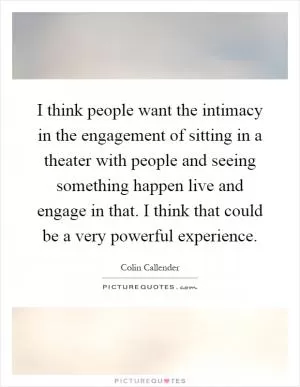 I think people want the intimacy in the engagement of sitting in a theater with people and seeing something happen live and engage in that. I think that could be a very powerful experience Picture Quote #1