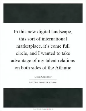 In this new digital landscape, this sort of international marketplace, it’s come full circle, and I wanted to take advantage of my talent relations on both sides of the Atlantic Picture Quote #1