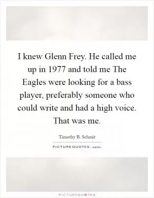 I knew Glenn Frey. He called me up in 1977 and told me The Eagles were looking for a bass player, preferably someone who could write and had a high voice. That was me Picture Quote #1