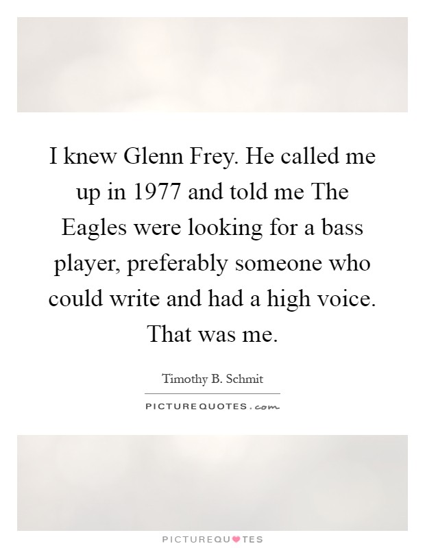 I knew Glenn Frey. He called me up in 1977 and told me The Eagles were looking for a bass player, preferably someone who could write and had a high voice. That was me Picture Quote #1