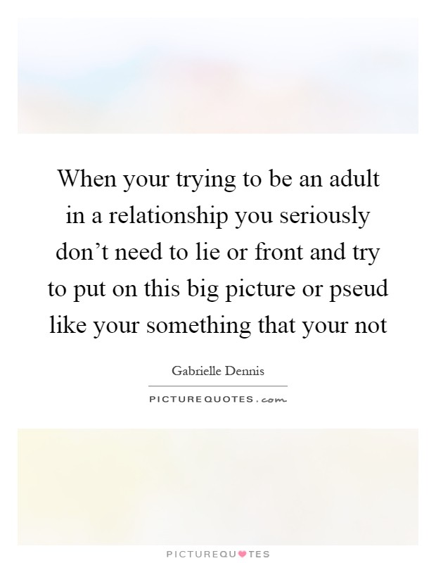 When your trying to be an adult in a relationship you seriously don't need to lie or front and try to put on this big picture or pseud like your something that your not Picture Quote #1