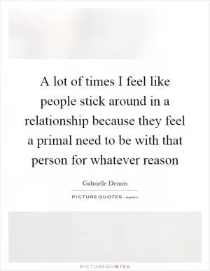 A lot of times I feel like people stick around in a relationship because they feel a primal need to be with that person for whatever reason Picture Quote #1