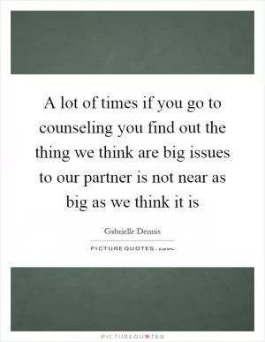 A lot of times if you go to counseling you find out the thing we think are big issues to our partner is not near as big as we think it is Picture Quote #1