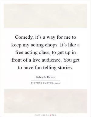 Comedy, it’s a way for me to keep my acting chops. It’s like a free acting class, to get up in front of a live audience. You get to have fun telling stories Picture Quote #1