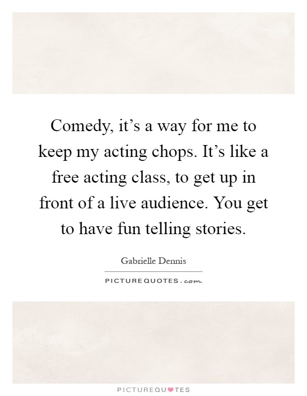 Comedy, it's a way for me to keep my acting chops. It's like a free acting class, to get up in front of a live audience. You get to have fun telling stories Picture Quote #1