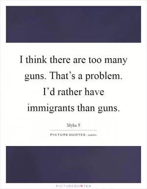 I think there are too many guns. That’s a problem. I’d rather have immigrants than guns Picture Quote #1
