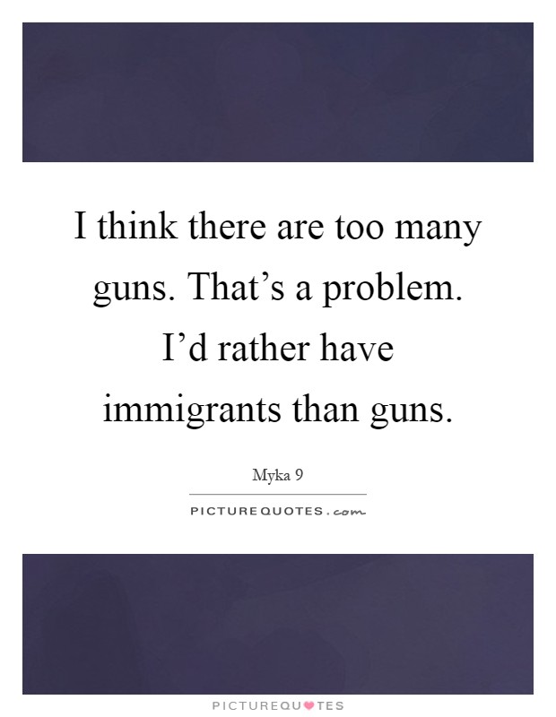I think there are too many guns. That's a problem. I'd rather have immigrants than guns Picture Quote #1