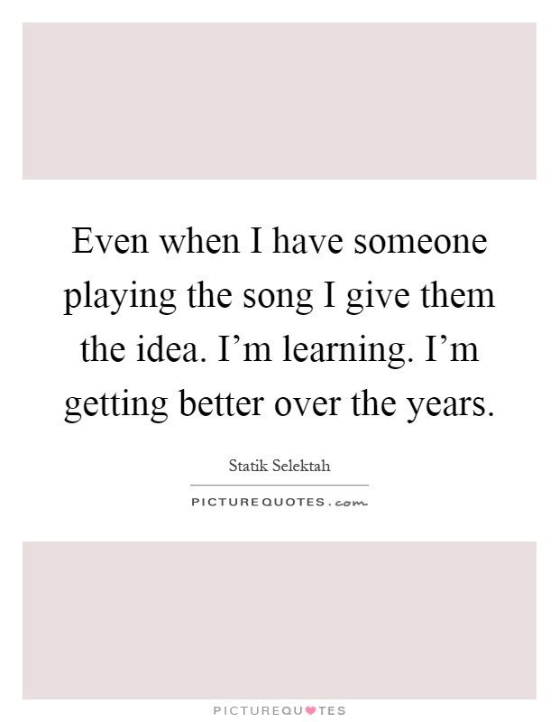 Even when I have someone playing the song I give them the idea. I'm learning. I'm getting better over the years Picture Quote #1