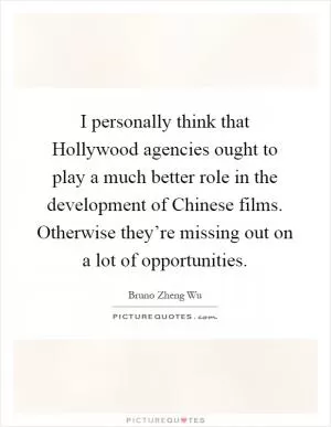 I personally think that Hollywood agencies ought to play a much better role in the development of Chinese films. Otherwise they’re missing out on a lot of opportunities Picture Quote #1