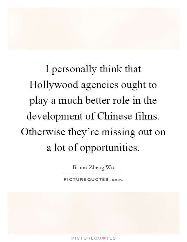 I personally think that Hollywood agencies ought to play a much better role in the development of Chinese films. Otherwise they're missing out on a lot of opportunities Picture Quote #1