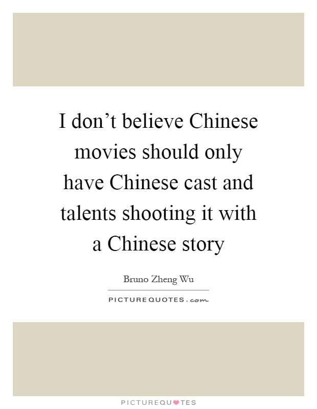 I don't believe Chinese movies should only have Chinese cast and talents shooting it with a Chinese story Picture Quote #1
