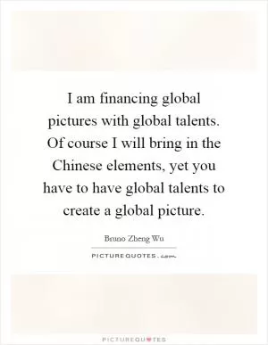 I am financing global pictures with global talents. Of course I will bring in the Chinese elements, yet you have to have global talents to create a global picture Picture Quote #1
