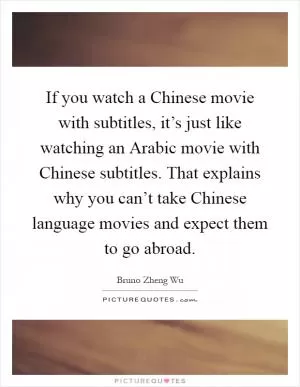 If you watch a Chinese movie with subtitles, it’s just like watching an Arabic movie with Chinese subtitles. That explains why you can’t take Chinese language movies and expect them to go abroad Picture Quote #1