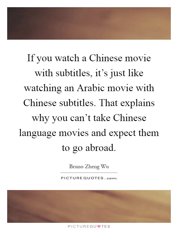 If you watch a Chinese movie with subtitles, it's just like watching an Arabic movie with Chinese subtitles. That explains why you can't take Chinese language movies and expect them to go abroad Picture Quote #1