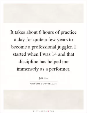 It takes about 6 hours of practice a day for quite a few years to become a professional juggler. I started when I was 14 and that discipline has helped me immensely as a performer Picture Quote #1