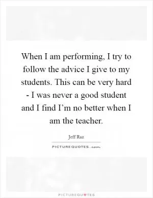 When I am performing, I try to follow the advice I give to my students. This can be very hard - I was never a good student and I find I’m no better when I am the teacher Picture Quote #1