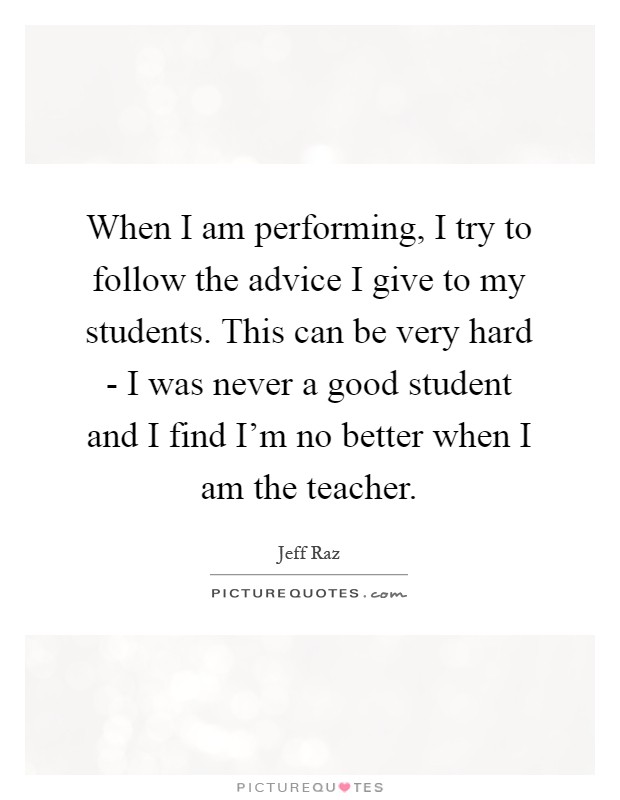 When I am performing, I try to follow the advice I give to my students. This can be very hard - I was never a good student and I find I'm no better when I am the teacher Picture Quote #1