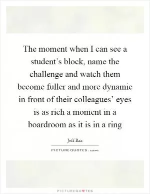 The moment when I can see a student’s block, name the challenge and watch them become fuller and more dynamic in front of their colleagues’ eyes is as rich a moment in a boardroom as it is in a ring Picture Quote #1
