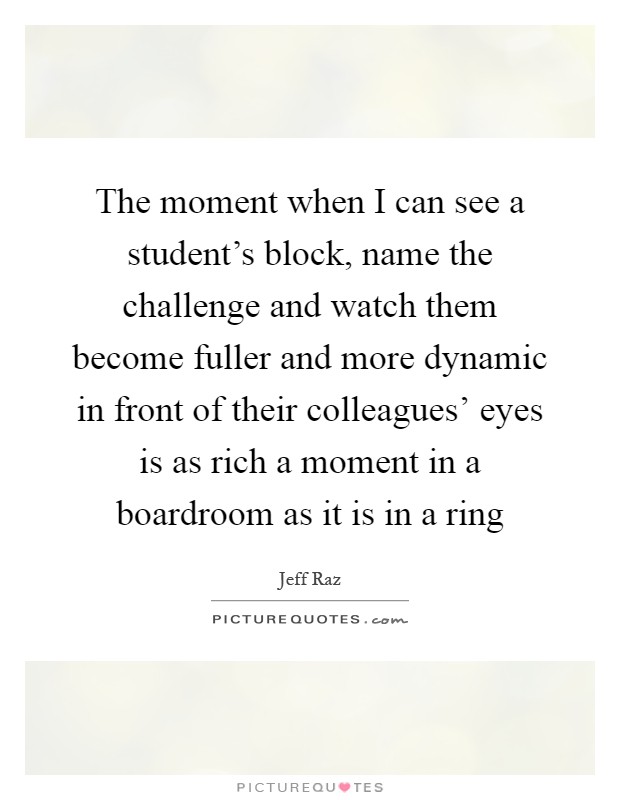 The moment when I can see a student's block, name the challenge and watch them become fuller and more dynamic in front of their colleagues' eyes is as rich a moment in a boardroom as it is in a ring Picture Quote #1